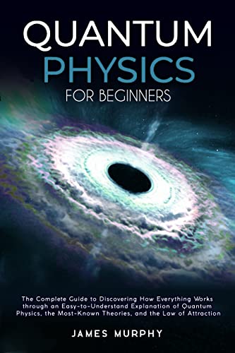 Quantum Physics for Beginners : The Complete Guide to Discovering How Everything Works Through an Easy-to-Understand Explanation of Quantum Physics, the Most-Known Theories & The Law of Attraction