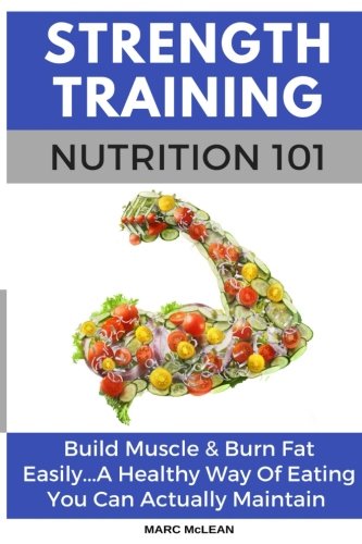 Strength Training Nutrition 101: Build Muscle & Burn Fat Easily...A Healthy Way Of Eating You Can Actually Maintain (Strength Training 101) (Volume 2)