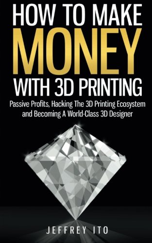 How To Make Money With 3D Printing: Passive Profits, Hacking The 3D Printing Ecosystem And Becoming A World-Class 3D Designer