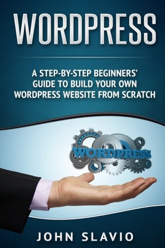 Wordpress: A Step-by-Step Beginners’ Guide to Build Your Own WordPress Website from Scratch (Web Design Guide using Wordpress Website Development Techniques) (Volume 1)