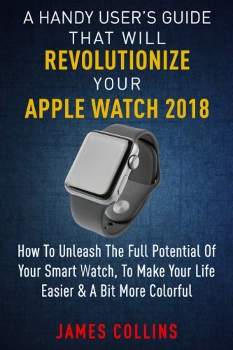 A Handy User’s Guide That Will Revolutionize Your Apple Watch 2018: How To Unleash The Full Potential Of Your Apple Watch, To Make Your Life Easier & A Bit More Colorful